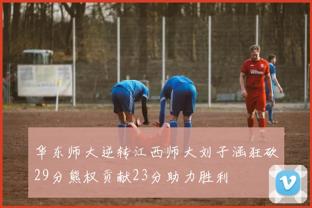 华东师大逆转江西师大刘子涵狂砍29分熊权贡献23分助力胜利
