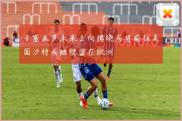卡塞米罗未来去向揭晓或将前往美国沙特或继续留在欧洲