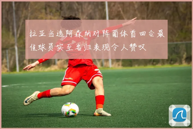 拉亚当选阿森纳对阵葡体首回合最佳球员实至名归表现令人赞叹