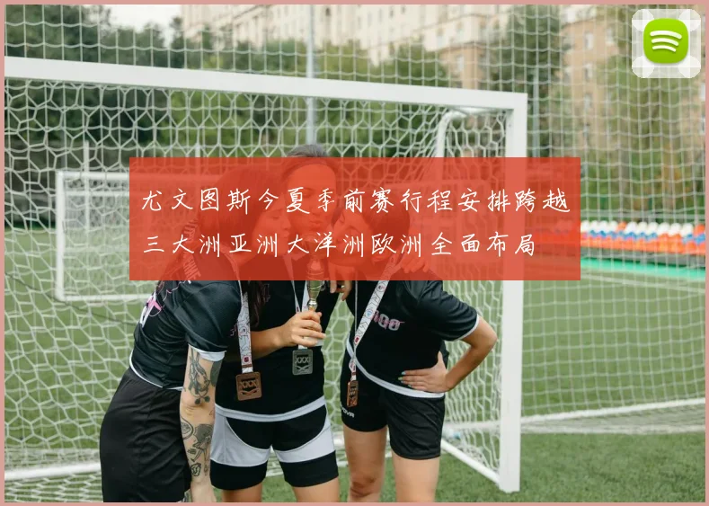 尤文图斯今夏季前赛行程安排跨越三大洲亚洲大洋洲欧洲全面布局