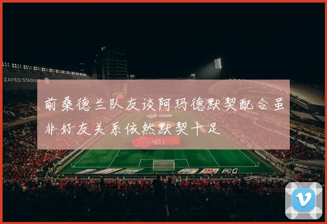 前桑德兰队友谈阿玛德默契配合虽非好友关系依然默契十足