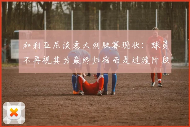 加利亚尼谈意大利联赛现状：球员不再视其为最终归宿而是过渡阶段