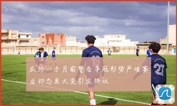 瓜帅一个月前警告争冠形势严峻赛后却态度大变引发热议