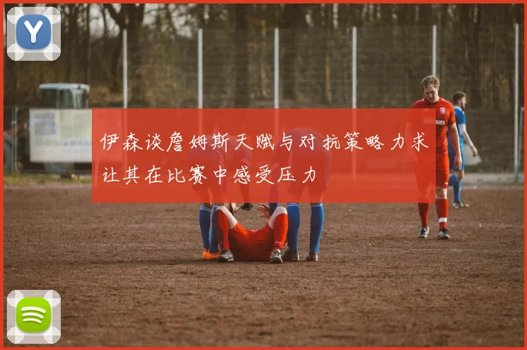 伊森谈詹姆斯天赋与对抗策略力求让其在比赛中感受压力