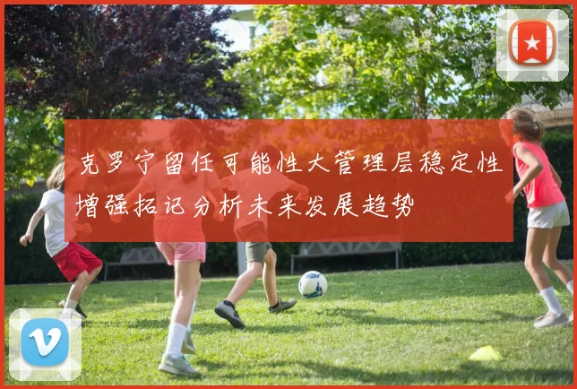 克罗宁留任可能性大管理层稳定性增强拓记分析未来发展趋势