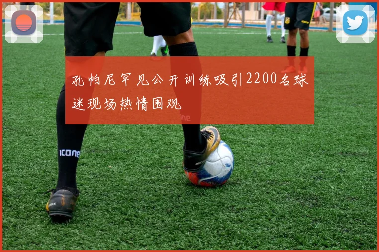 孔帕尼罕见公开训练吸引2200名球迷现场热情围观