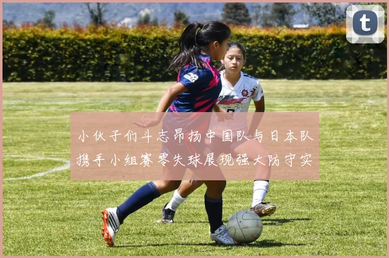 小伙子们斗志昂扬中国队与日本队携手小组赛零失球展现强大防守实力
